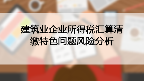 建筑業(yè)企業(yè)所得稅匯算清繳特色問題風(fēng)險(xiǎn)分析 
